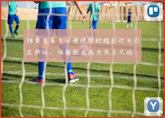 雅桑克莱与方便视频的精彩对决引发热议，谁能胜出成为焦点之战