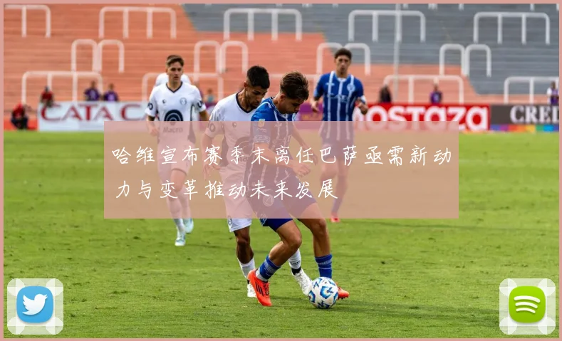 哈维宣布赛季末离任巴萨亟需新动力与变革推动未来发展